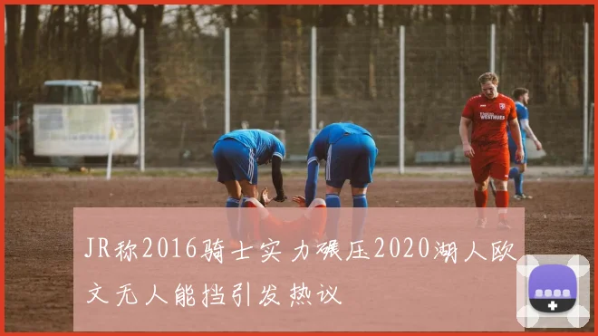 JR称2016骑士实力碾压2020湖人欧文无人能挡引发热议