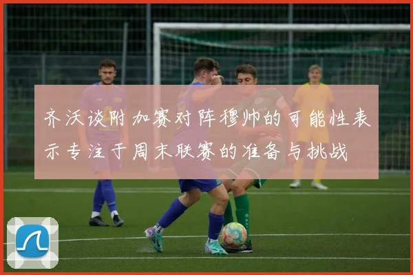 齐沃谈附加赛对阵穆帅的可能性表示专注于周末联赛的准备与挑战
