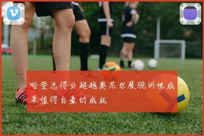 哈登总得分超越奥尼尔展现训练成果值得自豪的成就