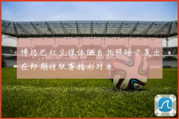 博格巴社交媒体晒自拍照暗示复出在即期待联赛精彩对决
