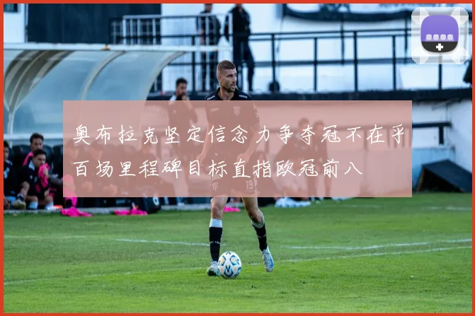 奥布拉克坚定信念力争夺冠不在乎百场里程碑目标直指欧冠前八