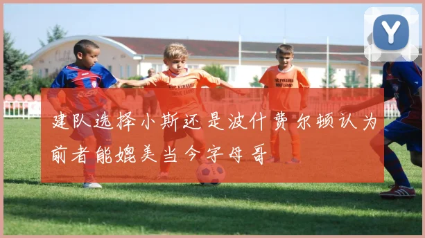 建队选择小斯还是波什费尔顿认为前者能媲美当今字母哥