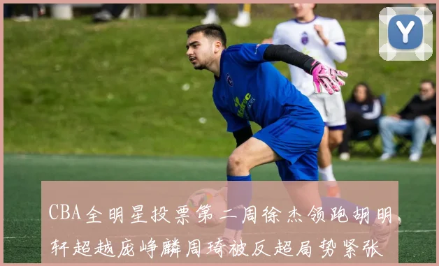 CBA全明星投票第二周徐杰领跑胡明轩超越庞峥麟周琦被反超局势紧张