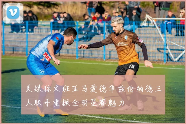 美媒称文班亚马爱德华兹伦纳德三人联手重振全明星赛魅力