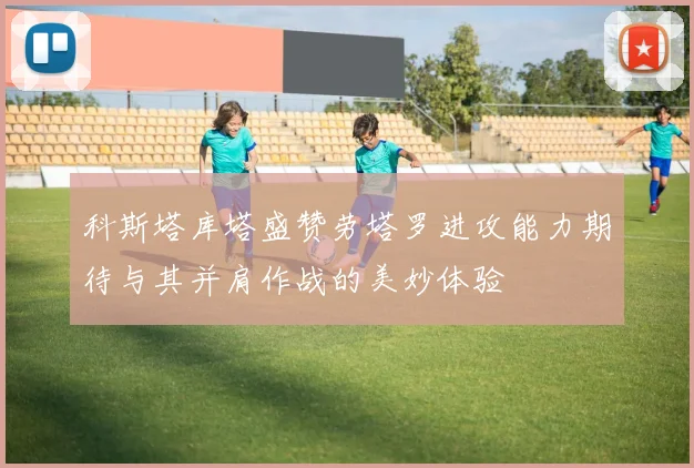 科斯塔库塔盛赞劳塔罗进攻能力期待与其并肩作战的美妙体验