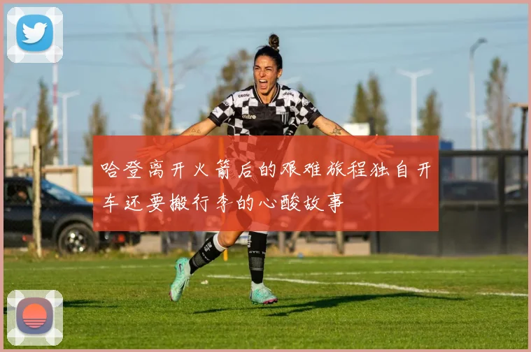 哈登离开火箭后的艰难旅程独自开车还要搬行李的心酸故事