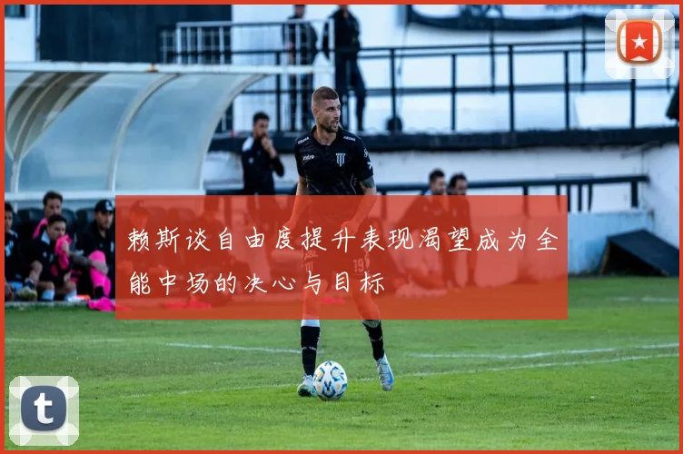 赖斯谈自由度提升表现渴望成为全能中场的决心与目标