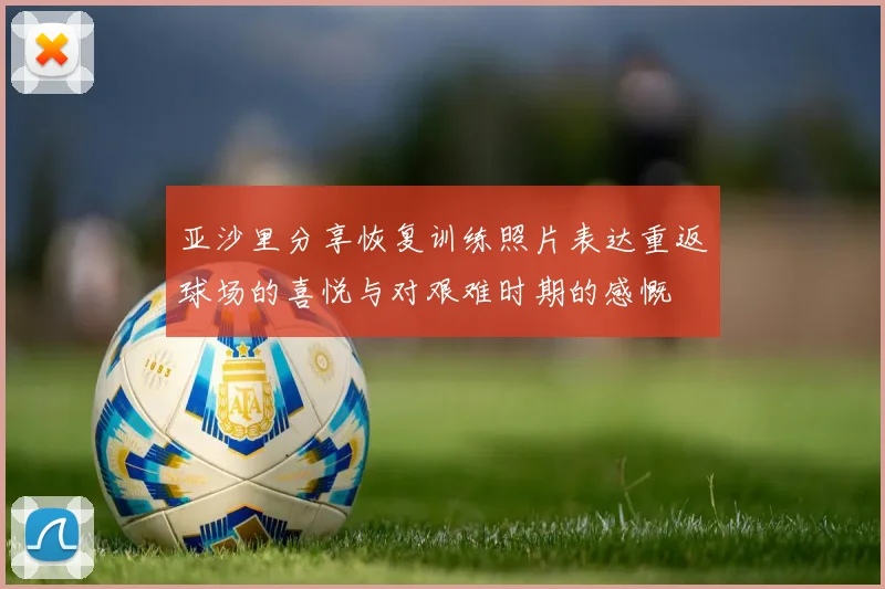 亚沙里分享恢复训练照片表达重返球场的喜悦与对艰难时期的感慨