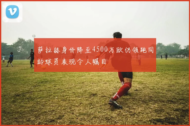 萨拉赫身价降至4500万欧仍领跑同龄球员表现令人瞩目