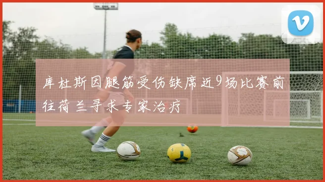 库杜斯因腿筋受伤缺席近9场比赛前往荷兰寻求专家治疗