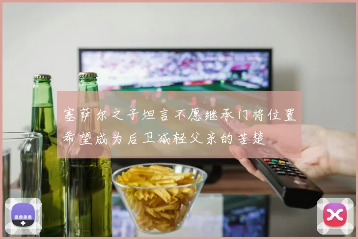 塞萨尔之子坦言不愿继承门将位置希望成为后卫减轻父亲的苦楚