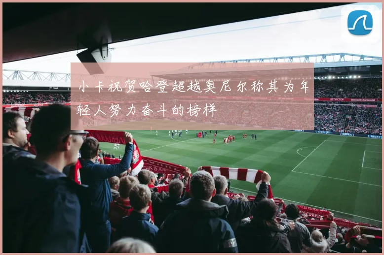 小卡祝贺哈登超越奥尼尔称其为年轻人努力奋斗的榜样