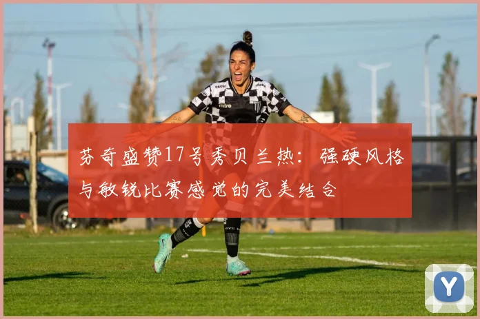 芬奇盛赞17号秀贝兰热：强硬风格与敏锐比赛感觉的完美结合