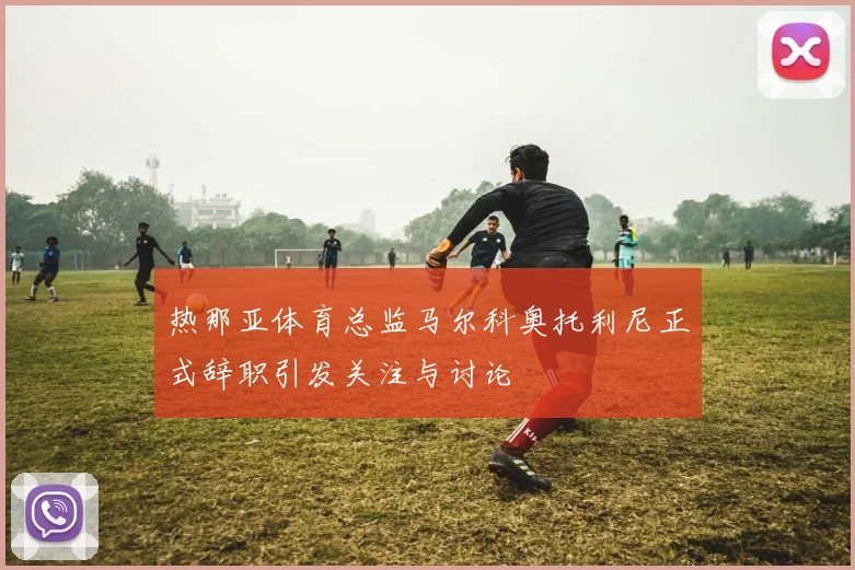 热那亚体育总监马尔科奥托利尼正式辞职引发关注与讨论