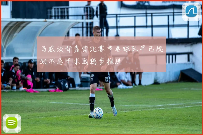 马威谈背靠背比赛节奏球队早已规划不急于求成稳步推进