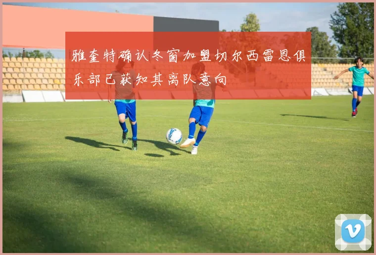 雅奎特确认冬窗加盟切尔西雷恩俱乐部已获知其离队意向