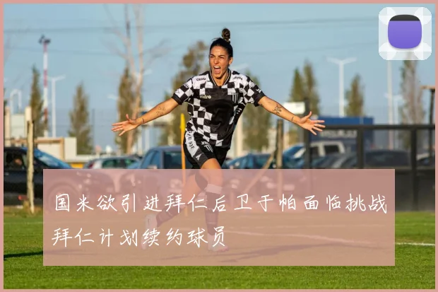 国米欲引进拜仁后卫于帕面临挑战拜仁计划续约球员