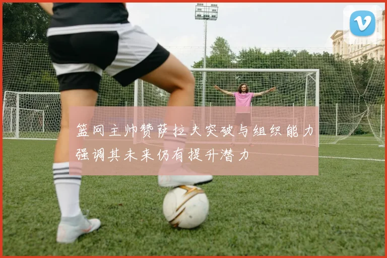篮网主帅赞萨拉夫突破与组织能力强调其未来仍有提升潜力