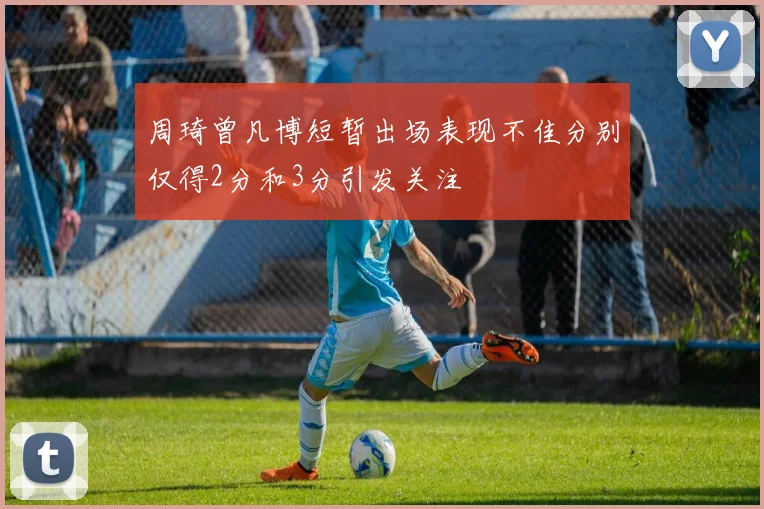 周琦曾凡博短暂出场表现不佳分别仅得2分和3分引发关注
