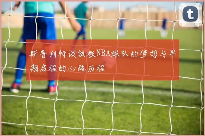 斯普利特谈执教NBA球队的梦想与早期启程的心路历程