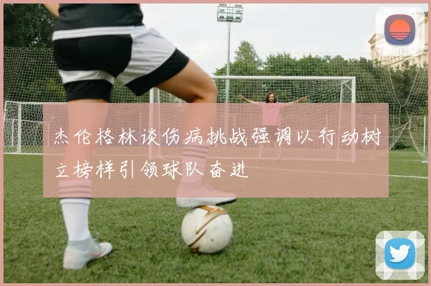 杰伦格林谈伤病挑战强调以行动树立榜样引领球队奋进