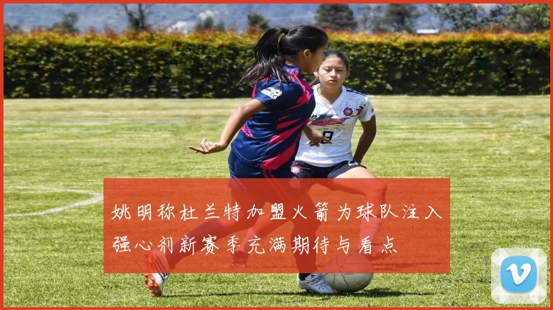 姚明称杜兰特加盟火箭为球队注入强心剂新赛季充满期待与看点