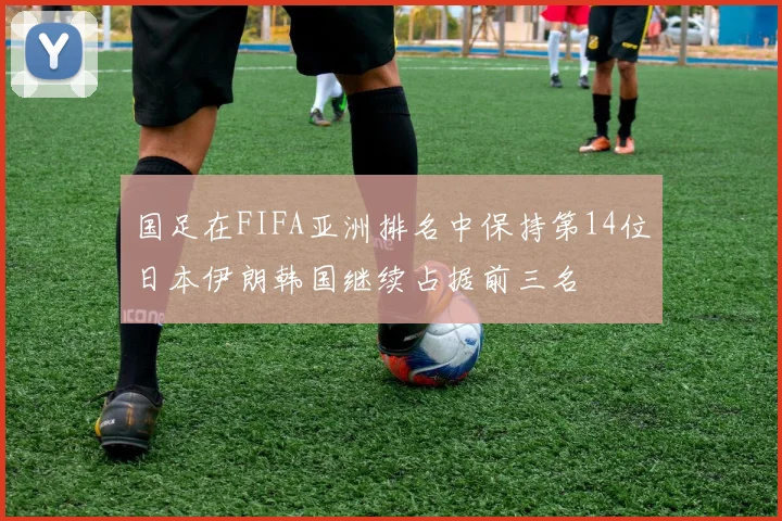 国足在FIFA亚洲排名中保持第14位日本伊朗韩国继续占据前三名