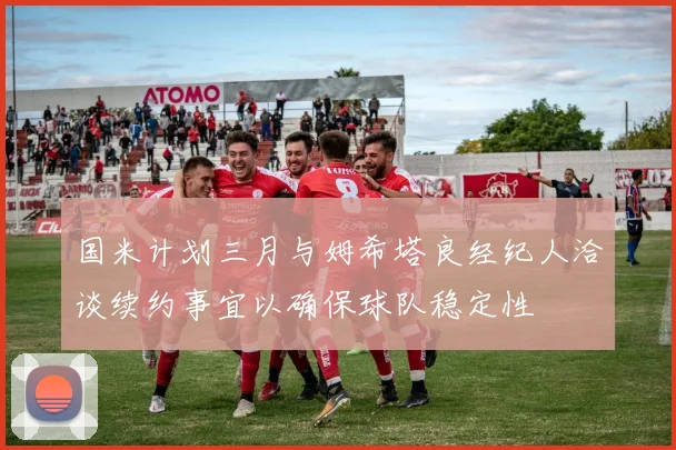 国米计划三月与姆希塔良经纪人洽谈续约事宜以确保球队稳定性