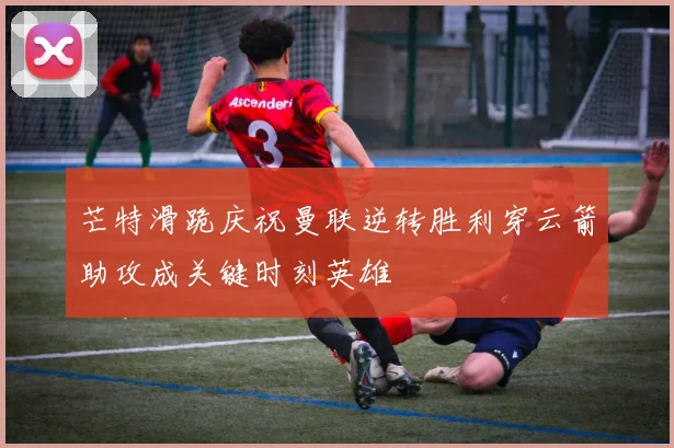 芒特滑跪庆祝曼联逆转胜利穿云箭助攻成关键时刻英雄