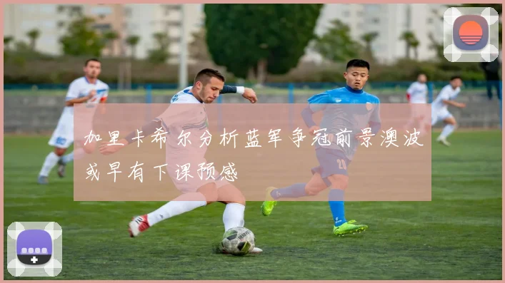 加里卡希尔分析蓝军争冠前景澳波或早有下课预感
