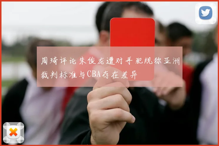 周琦评论朱俊龙遭对手犯规称亚洲裁判标准与CBA存在差异