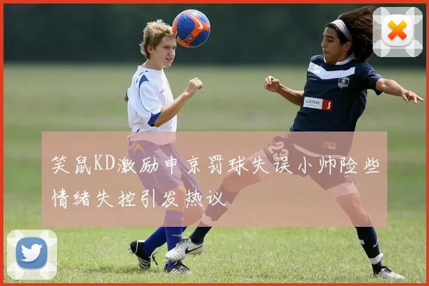 笑鼠KD激励申京罚球失误小帅险些情绪失控引发热议