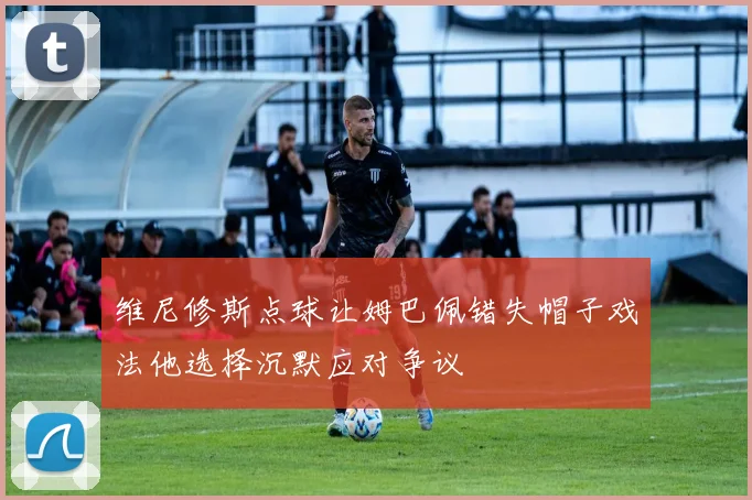 维尼修斯点球让姆巴佩错失帽子戏法他选择沉默应对争议